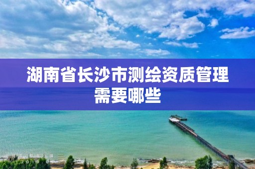 湖南省長沙市測繪資質管理需要哪些