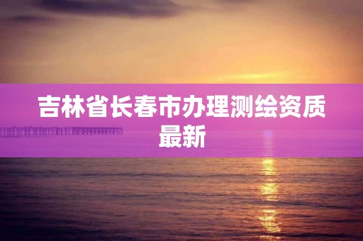 吉林省長春市辦理測繪資質最新