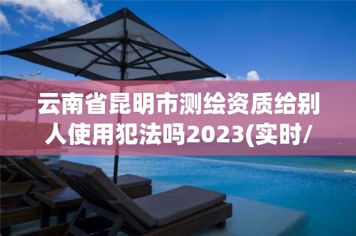 云南省昆明市測繪資質給別人使用犯法嗎2023(實時/更新中)