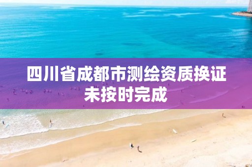 四川省成都市測繪資質換證未按時完成