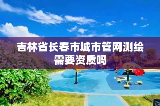 吉林省長春市城市管網測繪需要資質嗎