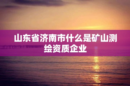 山東省濟南市什么是礦山測繪資質企業(yè)