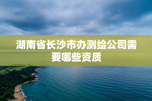 湖南省長沙市辦測繪公司需要哪些資質