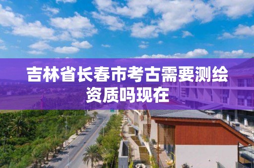 吉林省長春市考古需要測繪資質嗎現在