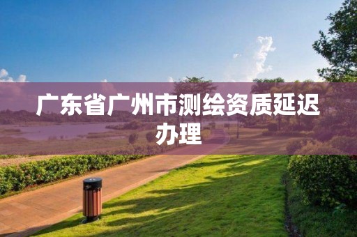 廣東省廣州市測繪資質延遲辦理