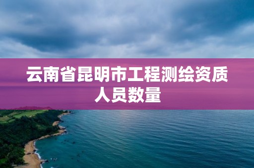 云南省昆明市工程測繪資質人員數量