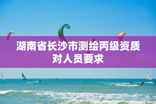 湖南省長(zhǎng)沙市測(cè)繪丙級(jí)資質(zhì)對(duì)人員要求