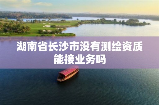 湖南省長(zhǎng)沙市沒(méi)有測(cè)繪資質(zhì)能接業(yè)務(wù)嗎