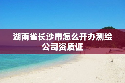 湖南省長沙市怎么開辦測繪公司資質證