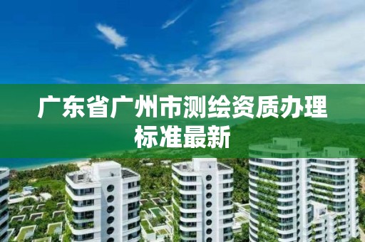 廣東省廣州市測繪資質辦理標準最新