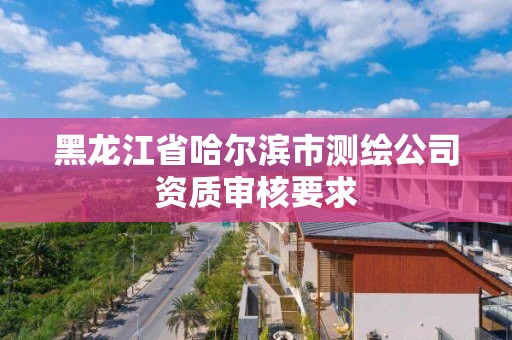 黑龍江省哈爾濱市測繪公司資質審核要求