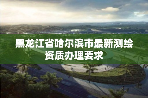 黑龍江省哈爾濱市最新測繪資質辦理要求