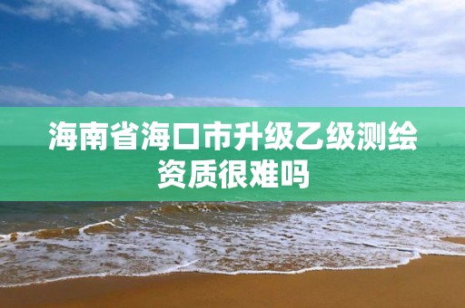 海南省海口市升級乙級測繪資質很難嗎