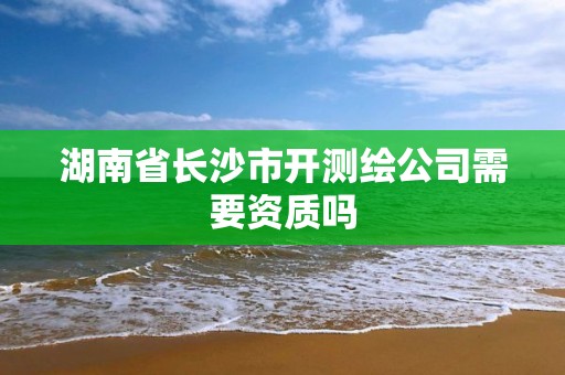 湖南省長沙市開測繪公司需要資質嗎