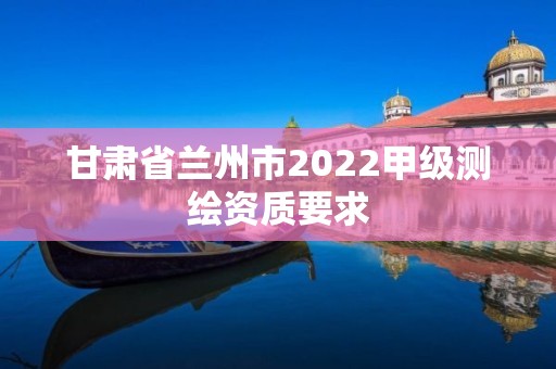 甘肅省蘭州市2022甲級測繪資質要求