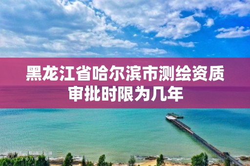 黑龍江省哈爾濱市測繪資質(zhì)審批時限為幾年