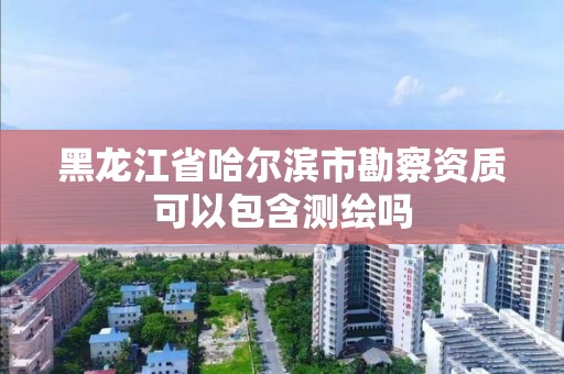 黑龍江省哈爾濱市勘察資質可以包含測繪嗎