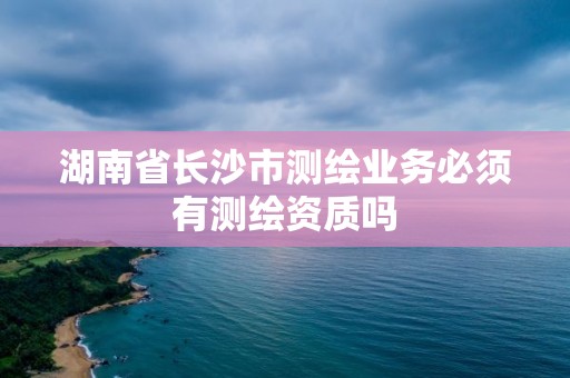 湖南省長沙市測繪業務必須有測繪資質嗎