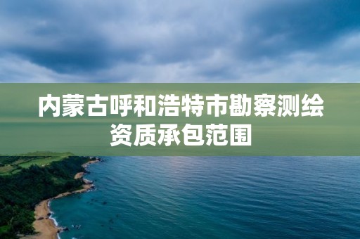 內蒙古呼和浩特市勘察測繪資質承包范圍