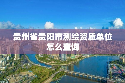 貴州省貴陽市測繪資質(zhì)單位怎么查詢