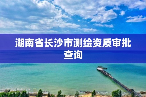 湖南省長沙市測繪資質審批查詢