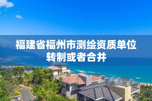 福建省福州市測繪資質單位轉制或者合并