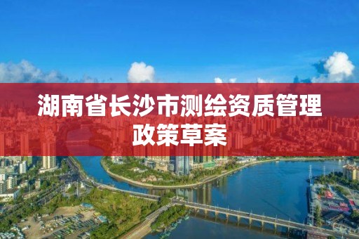 湖南省長沙市測繪資質管理政策草案