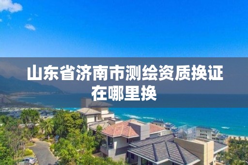 山東省濟南市測繪資質換證在哪里換