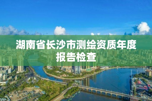 湖南省長沙市測繪資質年度報告檢查