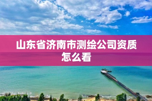 山東省濟南市測繪公司資質(zhì)怎么看