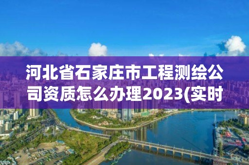 河北省石家莊市工程測繪公司資質(zhì)怎么辦理2023(實時/更新中)