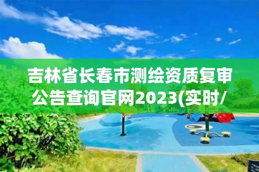 吉林省長春市測繪資質(zhì)復(fù)審公告查詢官網(wǎng)2023(實(shí)時(shí)/更新中)