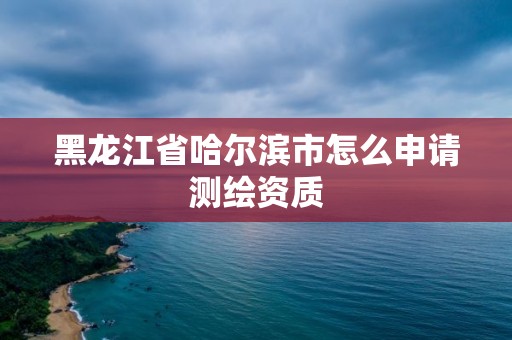 黑龍江省哈爾濱市怎么申請測繪資質