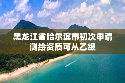 黑龍江省哈爾濱市初次申請測繪資質可從乙級