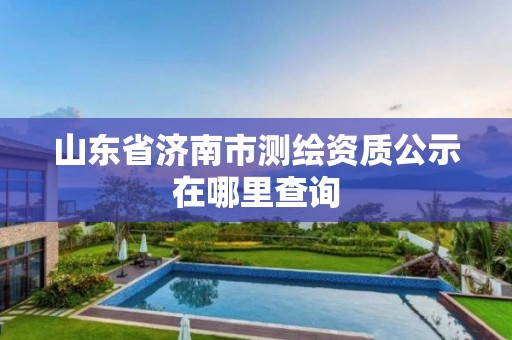 山東省濟南市測繪資質公示在哪里查詢