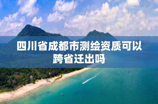 四川省成都市測繪資質(zhì)可以跨省遷出嗎