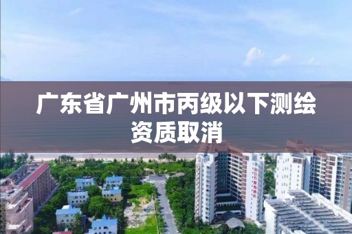 廣東省廣州市丙級以下測繪資質取消