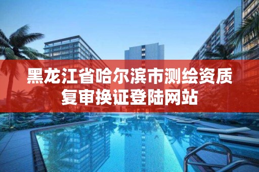 黑龍江省哈爾濱市測繪資質復審換證登陸網站