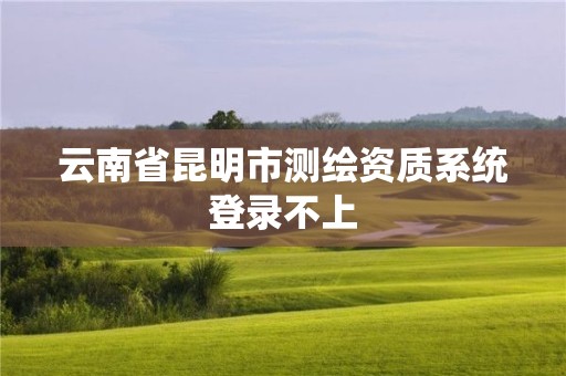 云南省昆明市測繪資質(zhì)系統(tǒng)登錄不上