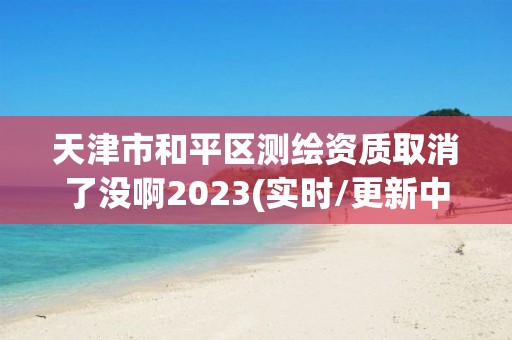 天津市和平區測繪資質取消了沒啊2023(實時/更新中)