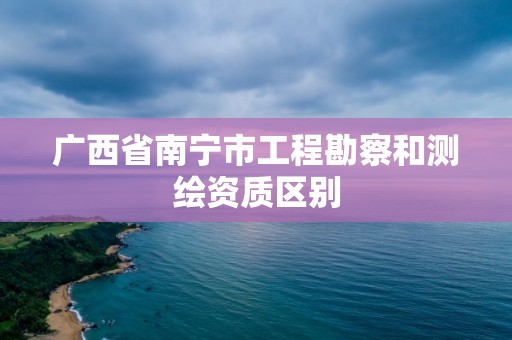 廣西省南寧市工程勘察和測繪資質區別