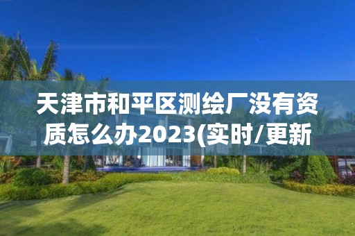 天津市和平區測繪廠沒有資質怎么辦2023(實時/更新中)