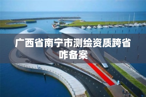 廣西省南寧市測繪資質跨省咋備案