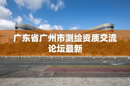 廣東省廣州市測繪資質(zhì)交流論壇最新