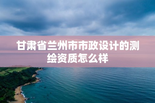 甘肅省蘭州市市政設計的測繪資質怎么樣