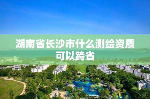 湖南省長沙市什么測繪資質(zhì)可以跨省