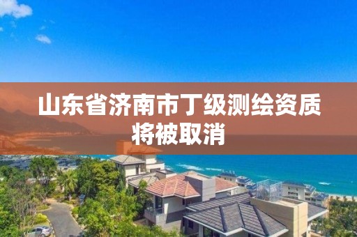 山東省濟南市丁級測繪資質(zhì)將被取消