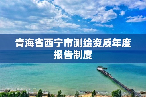 青海省西寧市測繪資質(zhì)年度報告制度