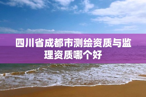 四川省成都市測(cè)繪資質(zhì)與監(jiān)理資質(zhì)哪個(gè)好