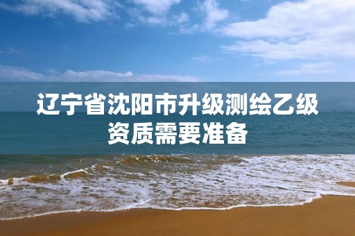 遼寧省沈陽市升級測繪乙級資質(zhì)需要準(zhǔn)備